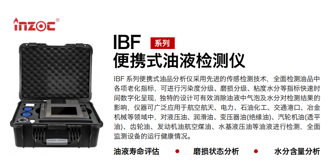 IBF系列便攜式油液檢測分析儀采用先進(jìn)的傳感檢測技術(shù)，全面檢測油品中各項(xiàng)老化指標(biāo)，可進(jìn)行污染度分級、磨損分級、粘度水分等指標(biāo)快速時(shí)間數(shù)字化呈現(xiàn)，獨(dú)特的設(shè)計(jì)可有效消除油液中氣泡及水分對檢測結(jié)果的影響，儀器可廣泛應(yīng)用于航空航天、電力、石油化工、交通港口、冶金機(jī)械等領(lǐng)域中，對液壓油、潤滑油、變壓器油(絕緣油)、汽輪機(jī)油(透平油)、齒輪油、發(fā)動(dòng)機(jī)油航空煤油、水基液壓油等油液進(jìn)行檢測，全面監(jiān)測設(shè)備的運(yùn)行健康情況。
行業(yè)：鋼鐵、石化、盾構(gòu)、電力、風(fēng)電、大型設(shè)備、實(shí)驗(yàn)室
油品：液壓油、透平油、柴機(jī)油、齒輪油、變壓器油