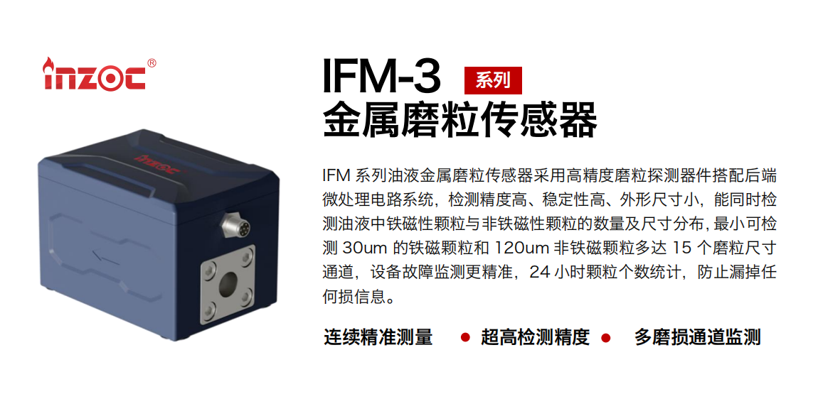 IFM-3系列油液金屬磨粒傳感器采用高精度磨粒探測器件搭配后端微處理電路系統(tǒng)，檢測精度高、穩(wěn)定性高、外形尺寸小，能同時檢測油液中鐵磁性顆粒與非鐵磁性顆粒的數(shù)量及尺寸分布，最小可檢測 30um 的鐵磁顆粒和 120um 非鐵磁顆粒多達 15 個磨粒尺寸通道，設備故障監(jiān)測更精準，24 小時顆粒個數(shù)統(tǒng)計，防止漏掉任何損信息。
行業(yè)：鋼鐵冶金/石油化工/能源電力/水泥建材/大型機械/煤炭采礦/工程機械等
油品：齒輪油/液壓油/透平油/柴機油/絕緣油等