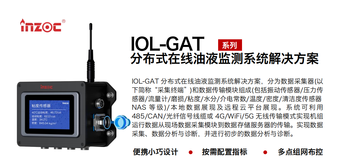 IOL-GAT 分布式在線油液監測系統解決方案，分為數據采集器(以下簡稱“采集終端”)和數據傳輸模塊組成(包括振動傳感器/壓力傳感器/流量計/磨損/粘度/水分/介電常數/溫度/密度/清潔度傳感器NAS 等 級)/ 本 地數 據 展現 及 遠程 云 平 臺展 現 。系 統 可利 用485/CAN/光纖信號線纜或 4G/WiFi/5G 無線傳輸模式實現機組運行數據從現場數據采集模塊到數據存儲服務器的傳輸。實現數據采集、數據分析與診斷，并進行初步的數據分析與診斷。
				    行業：應用于油液監測傳感器的數據采集傳輸或多路信號的集成分析。
                    油品：液壓油/齒輪油/空壓機油/燃氣機油/水乙二醇抗燃液壓油等。