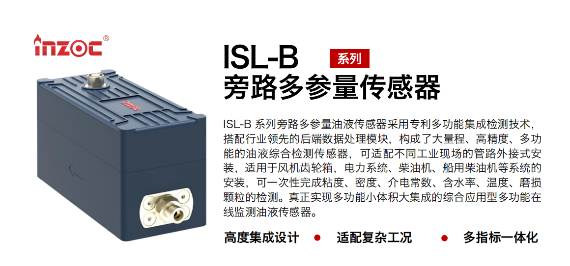 ISL-B 系列旁路多參量油液傳感器采用專利多功能集成檢測技術，搭配行業領先的后端數據處理模塊，構成了大量程、高精度、多功能的油液綜合檢測傳感器，可適配不同工業現場的管路外接式安裝，適用于風機齒輪箱，電力系統、柴油機、船用柴油機等系統的安裝，可一次性完成粘度、密度、介電常數、含水率、溫度、磨損顆粒的檢測。真正實現多功能小體積大集成的綜合應用型多功能在線監測油液傳感器。
行業：鋼鐵、石化、盾構、電力、風電、大型設備、OEM 等
油品：齒輪油、液壓油、透平油、柴機油等