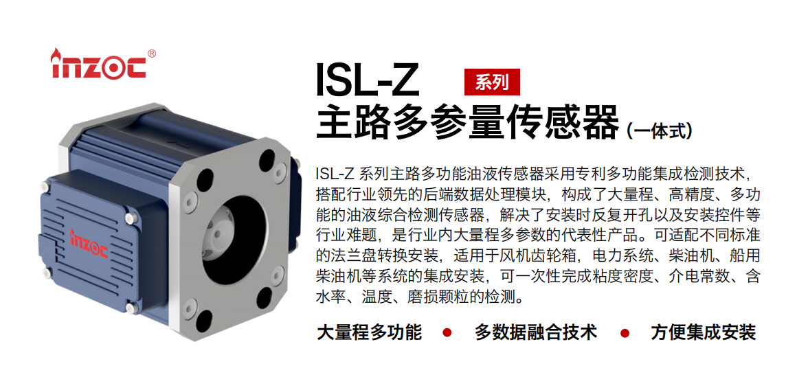 ISL-Z 系列主路多功能油液傳感器采用專利多功能集成檢測技術(shù)，搭配行業(yè)領(lǐng)先的后端數(shù)據(jù)處理模塊，構(gòu)成了大量程、高精度、多功能的油液綜合檢測傳感器，解決了安裝時(shí)反復(fù)開孔以及安裝控件等行業(yè)難題，是行業(yè)內(nèi)大量程多參數(shù)的代表性產(chǎn)品。可適配不同標(biāo)準(zhǔn)的法蘭盤轉(zhuǎn)換安裝，適用于風(fēng)機(jī)齒輪箱，電力系統(tǒng)、柴油機(jī)、船用柴油機(jī)等系統(tǒng)的集成安裝，可一次性完成粘度密度、介電常數(shù)、含水率、溫度、磨損顆粒的檢測。
                    應(yīng)用行業(yè)：鋼鐵、石化、盾構(gòu)、電力、風(fēng)電、大型設(shè)備、OEM 等
                    適用油品：齒輪油、液壓油、透平油、柴機(jī)油等