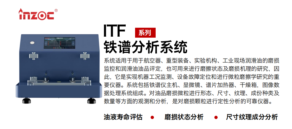 ITF油液鐵譜分析系統(tǒng)適用于用于航空器、重型裝備、實驗機(jī)構(gòu)、工業(yè)現(xiàn)場潤滑油的磨損監(jiān)控和潤滑油油品評定，也可用來進(jìn)行磨擦狀態(tài)及磨損機(jī)理的研究，因此，它是實現(xiàn)機(jī)器工況監(jiān)測、設(shè)備故障定位和進(jìn)行微粒磨擦學(xué)研究的重要儀器。系統(tǒng)包括鐵譜儀主機(jī)、顯微鏡、譜片加熱器、干燥箱，圖像數(shù)據(jù)處理系統(tǒng)組成。對油品磨損微粒進(jìn)行形態(tài)、尺寸、紋理、成份種類及數(shù)量等方面的觀測和分析，是對磨損顆粒進(jìn)行定性分析的可靠儀器。
應(yīng)用領(lǐng)域：鋼鐵、石化、盾構(gòu)、電力、風(fēng)電、大型設(shè)備、實驗室
適用油品：液壓油、透平油、柴機(jī)油、齒輪油、變壓器油