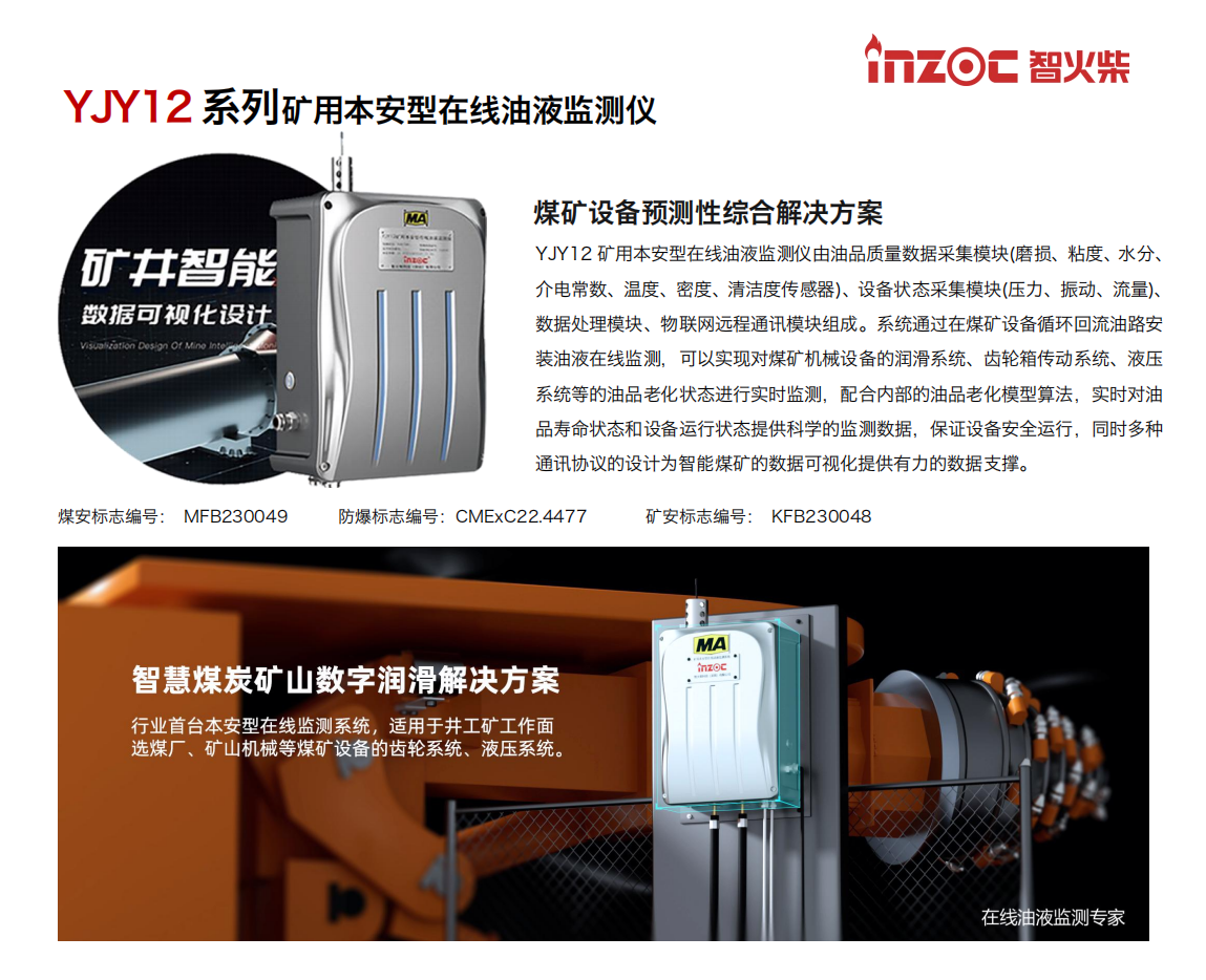 煤礦設(shè)備預(yù)測性綜合解決方案
YJY12礦用本安型在線油液監(jiān)測儀由油品質(zhì)量數(shù)據(jù)采集模塊(磨損、粘度、水分、介電常數(shù)、溫度、密度、清潔度傳感器)、設(shè)備狀態(tài)采集模塊(壓力、振動、流量)、數(shù)據(jù)處理模塊、物聯(lián)網(wǎng)遠(yuǎn)程通訊模塊組成。系統(tǒng)通過在煤礦設(shè)備循環(huán)回流油路安裝油液在線監(jiān)測，可以實(shí)現(xiàn)對煤礦機(jī)械設(shè)備的潤滑系統(tǒng)、齒輪箱傳動系統(tǒng)、液壓系統(tǒng)等的油品老化狀態(tài)進(jìn)行實(shí)時監(jiān)測，配合內(nèi)部的油品老化模型算法，實(shí)時對油品壽命狀態(tài)和設(shè)備運(yùn)行狀態(tài)提供科學(xué)的監(jiān)測數(shù)據(jù)，保證設(shè)備安全運(yùn)行，同時多種通訊協(xié)議的設(shè)計(jì)為智能煤礦的數(shù)據(jù)可視化提供有力的數(shù)據(jù)支撐。